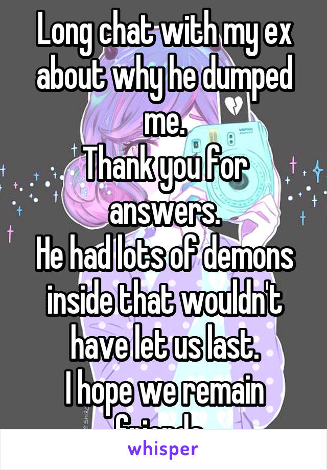 Long chat with my ex about why he dumped me.
Thank you for answers.
He had lots of demons inside that wouldn't have let us last.
I hope we remain friends. 