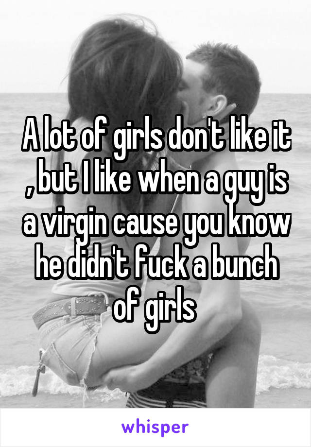 A lot of girls don't like it , but I like when a guy is a virgin cause you know he didn't fuck a bunch of girls 