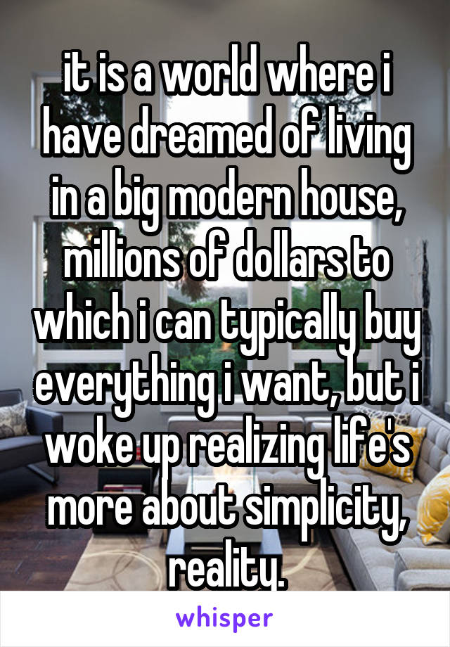 it is a world where i have dreamed of living in a big modern house, millions of dollars to which i can typically buy everything i want, but i woke up realizing life's more about simplicity, reality.