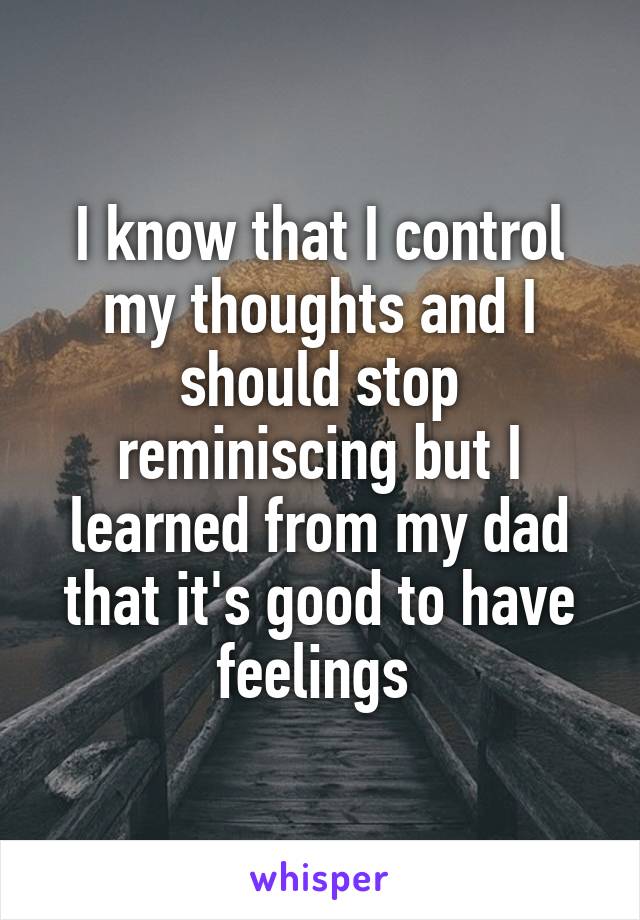 I know that I control my thoughts and I should stop reminiscing but I learned from my dad that it's good to have feelings 