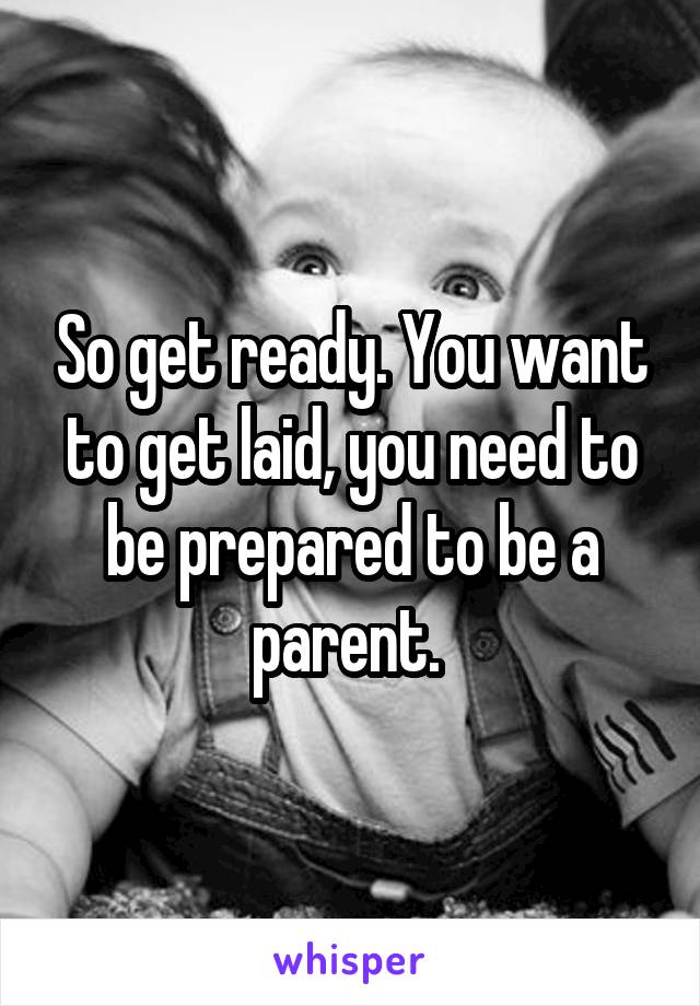 So get ready. You want to get laid, you need to be prepared to be a parent. 