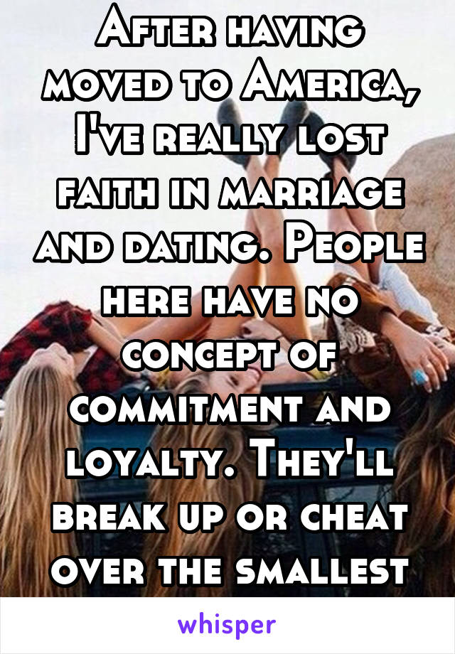 After having moved to America, I've really lost faith in marriage and dating. People here have no concept of commitment and loyalty. They'll break up or cheat over the smallest things.