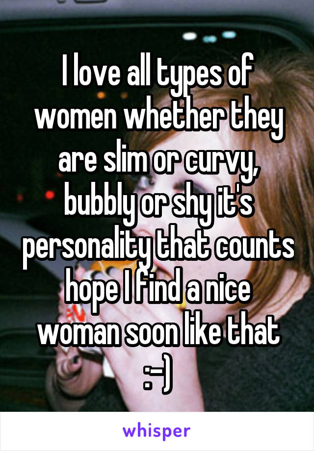 I love all types of women whether they are slim or curvy, bubbly or shy it's personality that counts hope I find a nice woman soon like that :-)