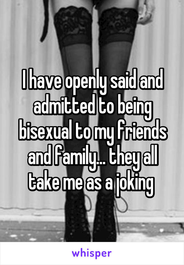 I have openly said and admitted to being bisexual to my friends and family... they all take me as a joking 