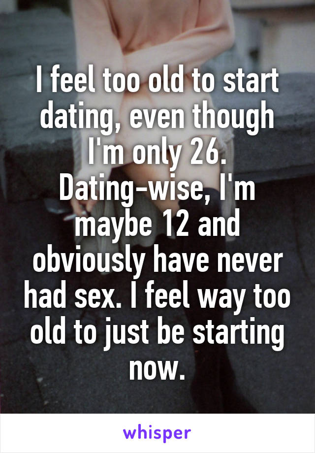 I feel too old to start dating, even though I'm only 26. Dating-wise, I'm maybe 12 and obviously have never had sex. I feel way too old to just be starting now.