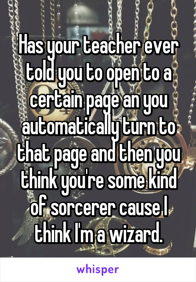 Has your teacher ever told you to open to a certain page an you automatically turn to that page and then you think you're some kind of sorcerer cause I think I'm a wizard.