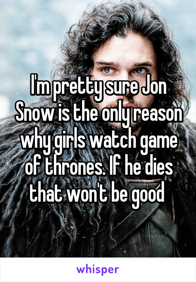 I'm pretty sure Jon Snow is the only reason why girls watch game of thrones. If he dies that won't be good 