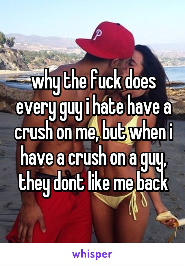 why the fuck does every guy i hate have a crush on me, but when i have a crush on a guy, they dont like me back