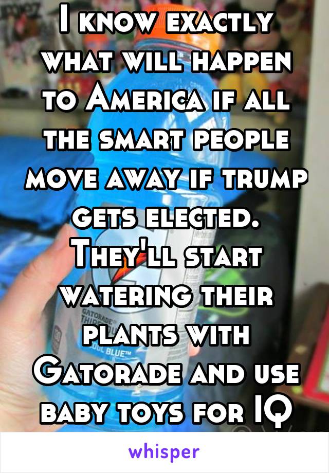 I know exactly what will happen to America if all the smart people move away if trump gets elected. They'll start watering their plants with Gatorade and use baby toys for IQ tests xD