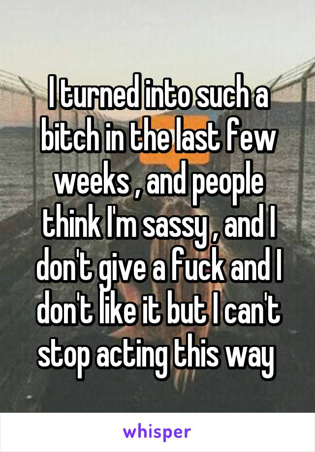 I turned into such a bitch in the last few weeks , and people think I'm sassy , and I don't give a fuck and I don't like it but I can't stop acting this way 