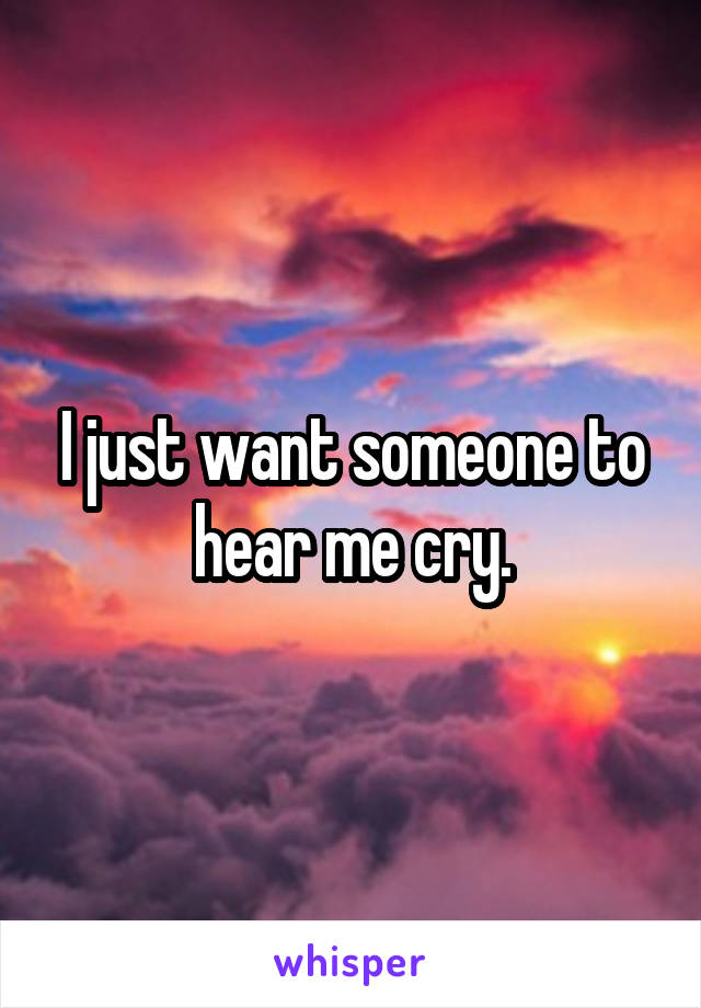 I just want someone to hear me cry.