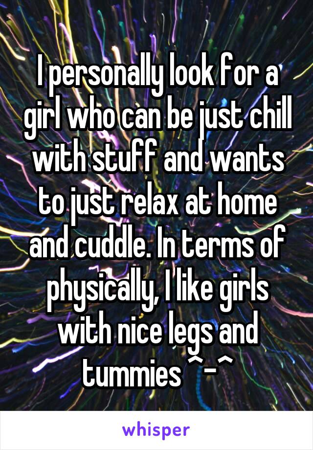 I personally look for a girl who can be just chill with stuff and wants to just relax at home and cuddle. In terms of physically, I like girls with nice legs and tummies ^-^