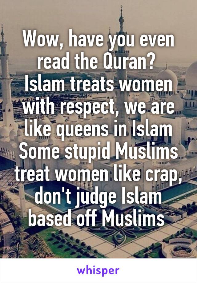 Wow, have you even read the Quran? 
Islam treats women with respect, we are like queens in Islam
Some stupid Muslims treat women like crap, don't judge Islam based off Muslims 
