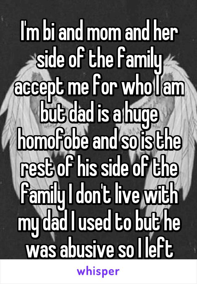 I'm bi and mom and her side of the family accept me for who I am but dad is a huge homofobe and so is the rest of his side of the family I don't live with my dad I used to but he was abusive so I left