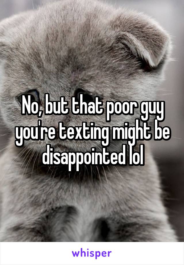 No, but that poor guy you're texting might be disappointed lol