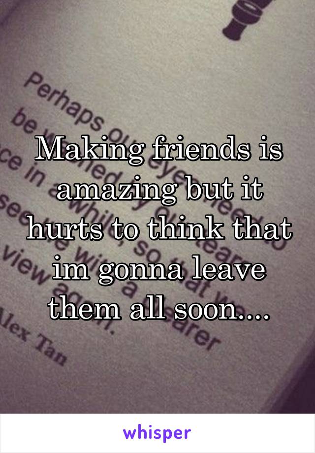 Making friends is amazing but it hurts to think that im gonna leave them all soon....