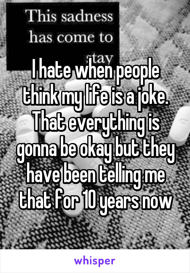 I hate when people think my life is a joke. That everything is gonna be okay but they have been telling me that for 10 years now