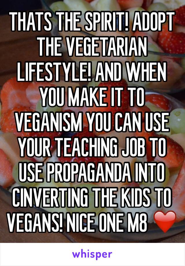 THATS THE SPIRIT! ADOPT THE VEGETARIAN LIFESTYLE! AND WHEN YOU MAKE IT TO VEGANISM YOU CAN USE YOUR TEACHING JOB TO USE PROPAGANDA INTO CINVERTING THE KIDS TO VEGANS! NICE ONE M8 ❤️