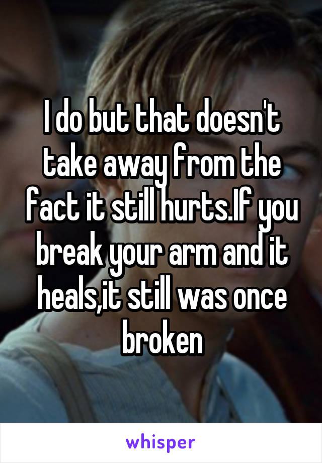 I do but that doesn't take away from the fact it still hurts.If you break your arm and it heals,it still was once broken