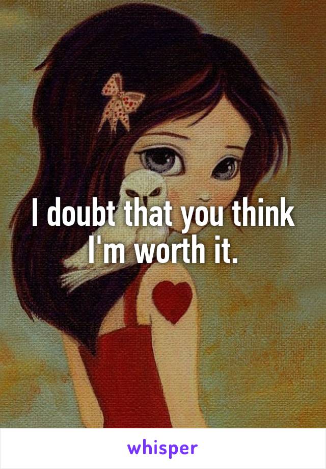 I doubt that you think I'm worth it.