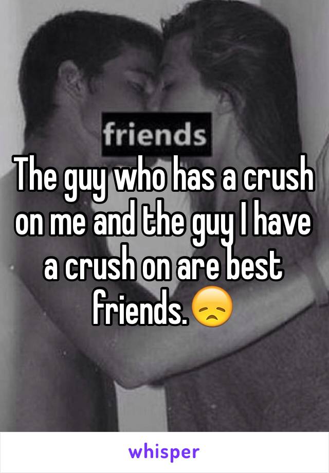 The guy who has a crush on me and the guy I have a crush on are best friends.😞