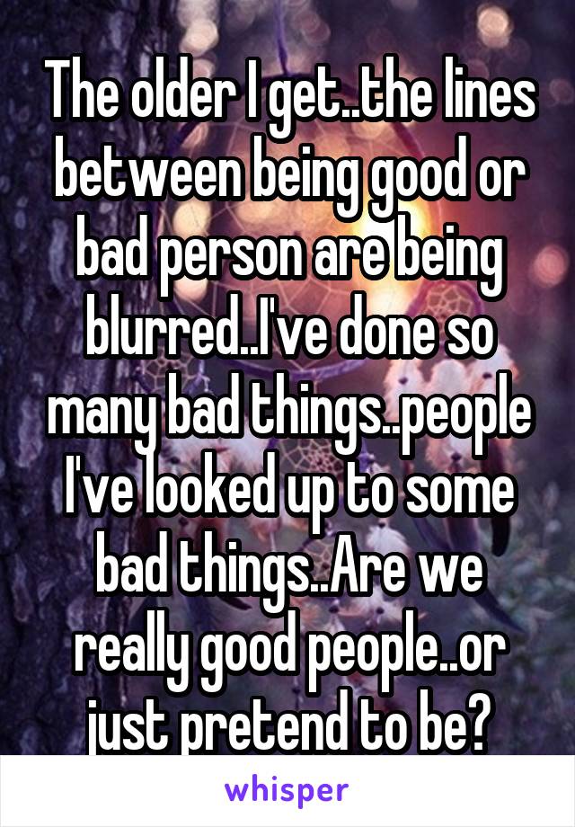 The older I get..the lines between being good or bad person are being blurred..I've done so many bad things..people I've looked up to some bad things..Are we really good people..or just pretend to be?