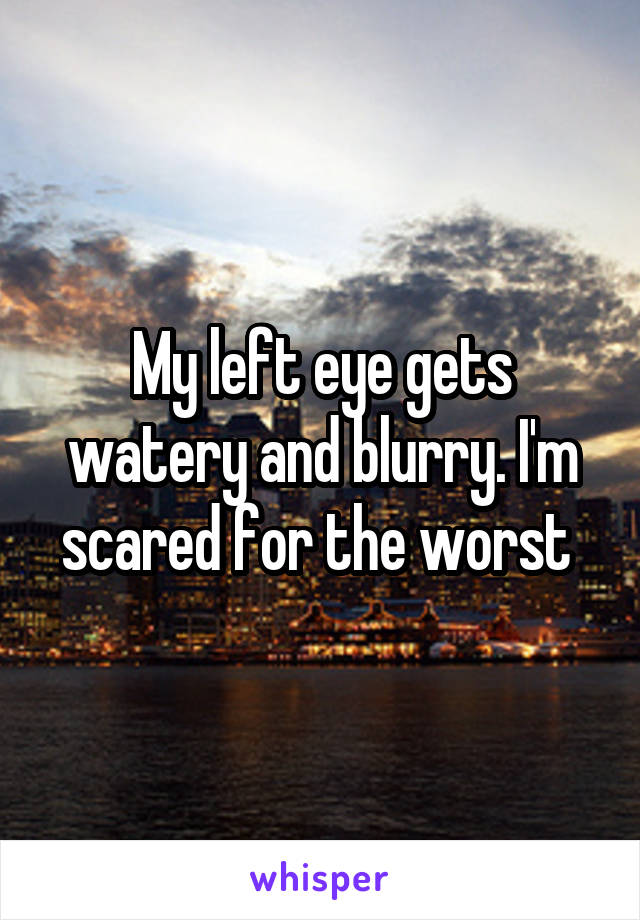 My left eye gets watery and blurry. I'm scared for the worst 