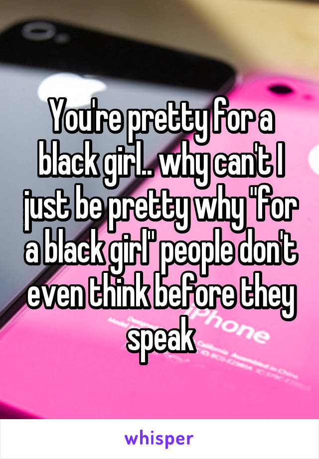 You're pretty for a black girl.. why can't I just be pretty why "for a black girl" people don't even think before they speak