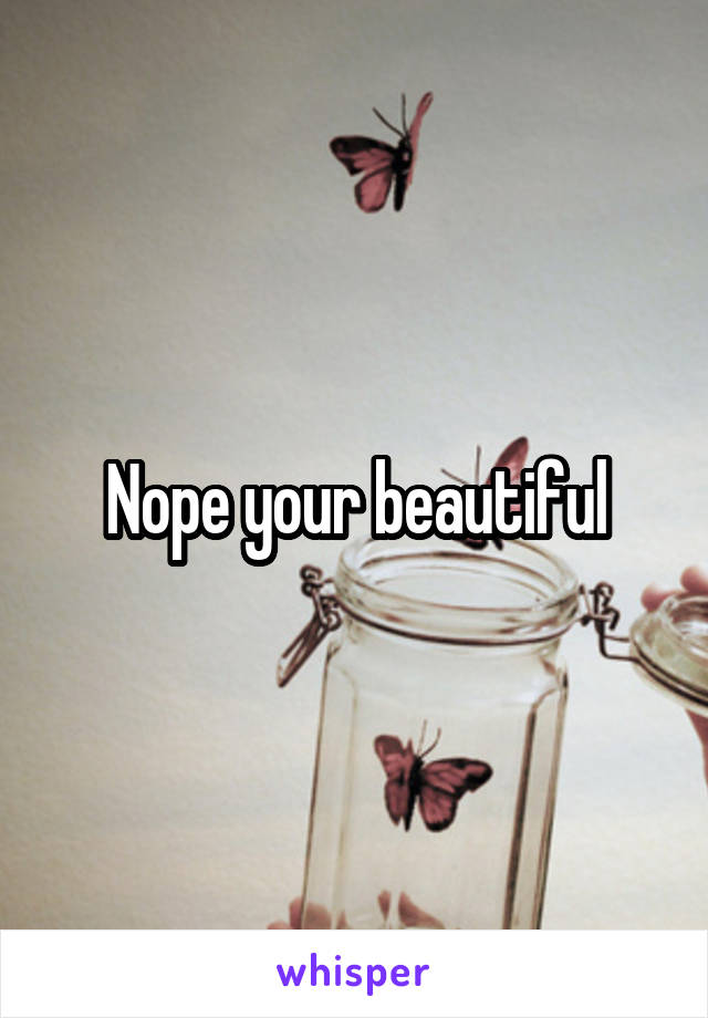 Nope your beautiful