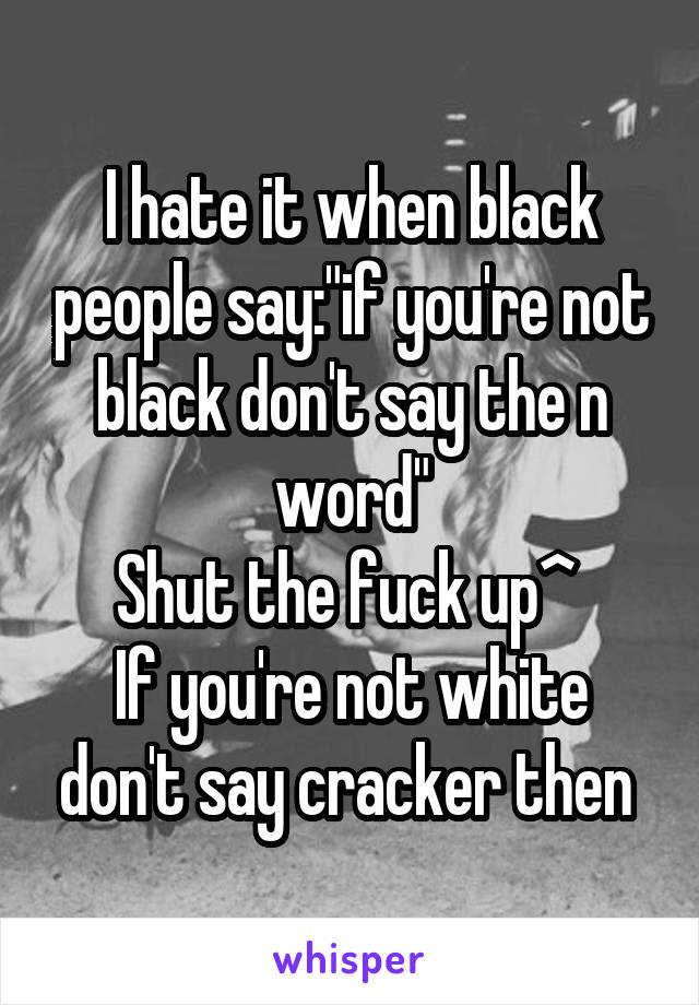 I hate it when black people say:"if you're not black don't say the n word"
Shut the fuck up^ 
If you're not white don't say cracker then 