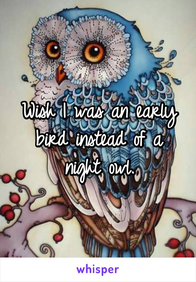 Wish I was an early bird instead of a night owl.