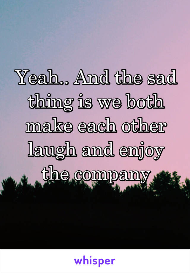 Yeah.. And the sad thing is we both make each other laugh and enjoy the company
