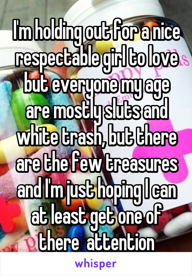 I'm holding out for a nice respectable girl to love but everyone my age are mostly sluts and white trash, but there are the few treasures and I'm just hoping I can at least get one of there  attention