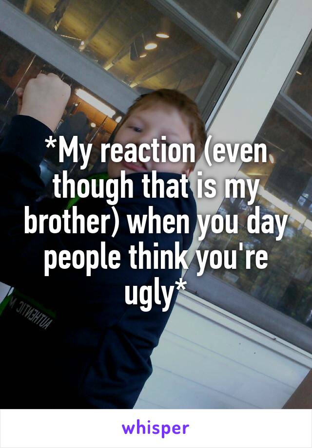*My reaction (even though that is my brother) when you day people think you're ugly*