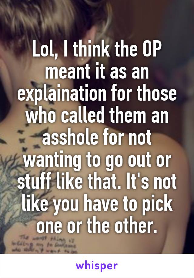 Lol, I think the OP meant it as an explaination for those who called them an asshole for not wanting to go out or stuff like that. It's not like you have to pick one or the other.