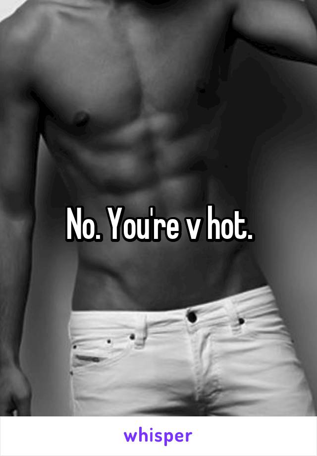 No. You're v hot.