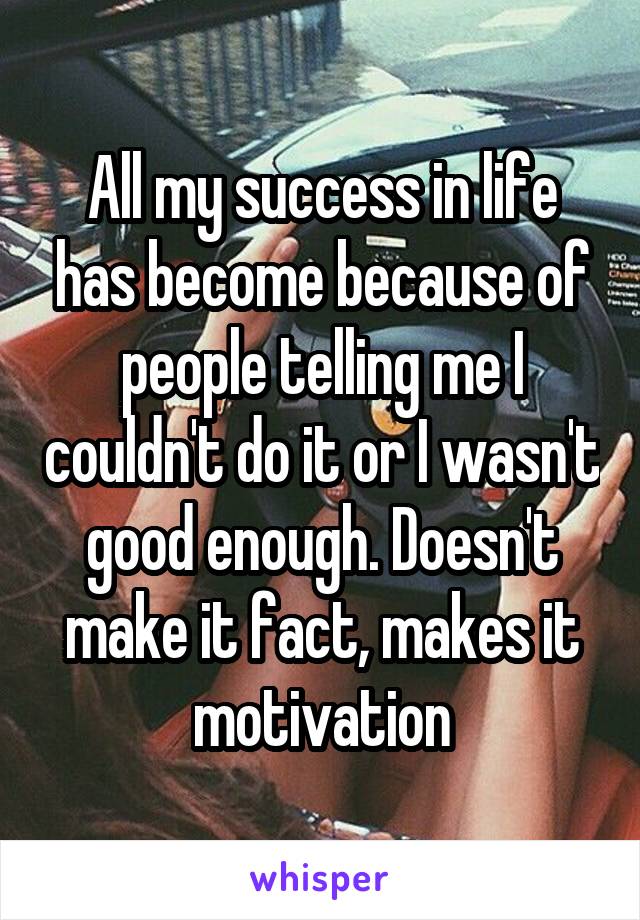 All my success in life has become because of people telling me I couldn't do it or I wasn't good enough. Doesn't make it fact, makes it motivation