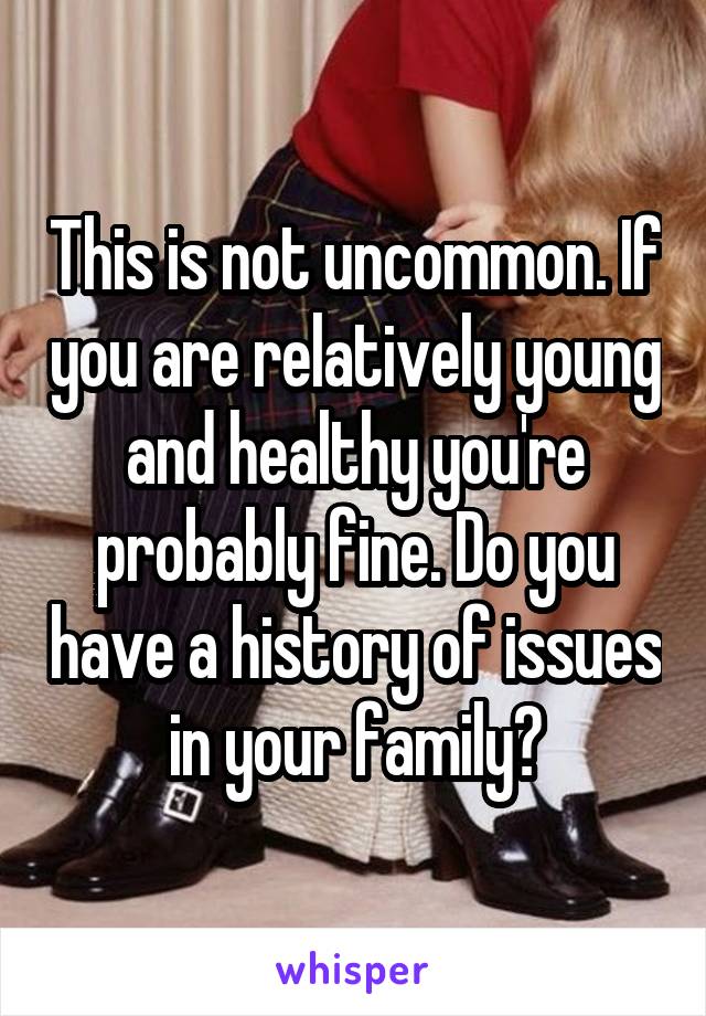 This is not uncommon. If you are relatively young and healthy you're probably fine. Do you have a history of issues in your family?