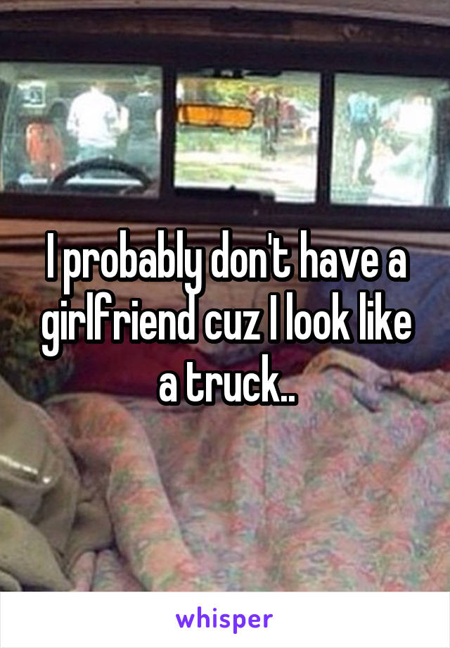 I probably don't have a girlfriend cuz I look like a truck..