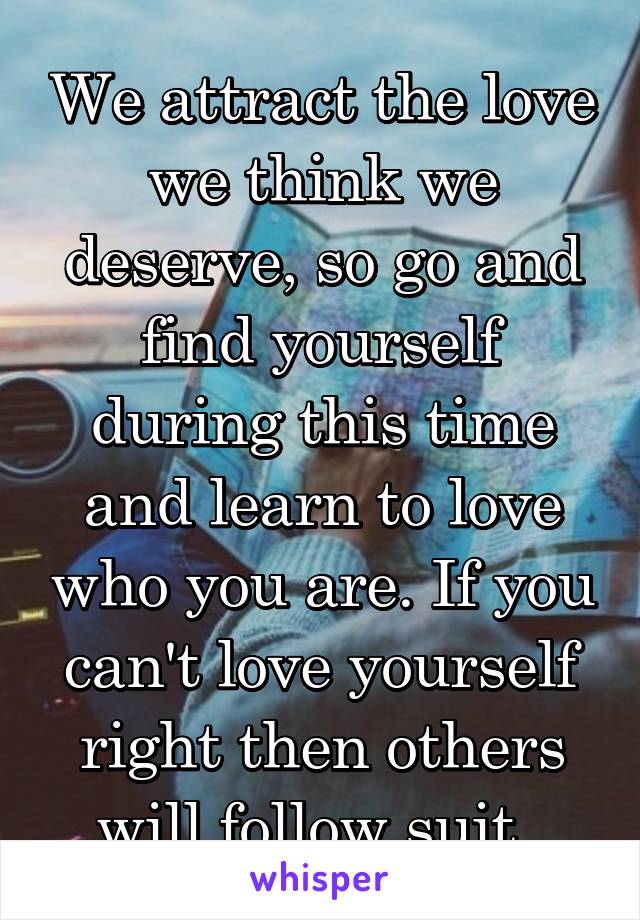 We attract the love we think we deserve, so go and find yourself during this time and learn to love who you are. If you can't love yourself right then others will follow suit. 