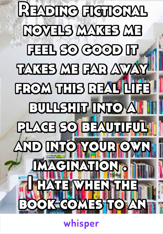 Reading fictional novels makes me feel so good it takes me far away from this real life bullshit into a place so beautiful and into your own imagination . 
I hate when the book comes to an end. 