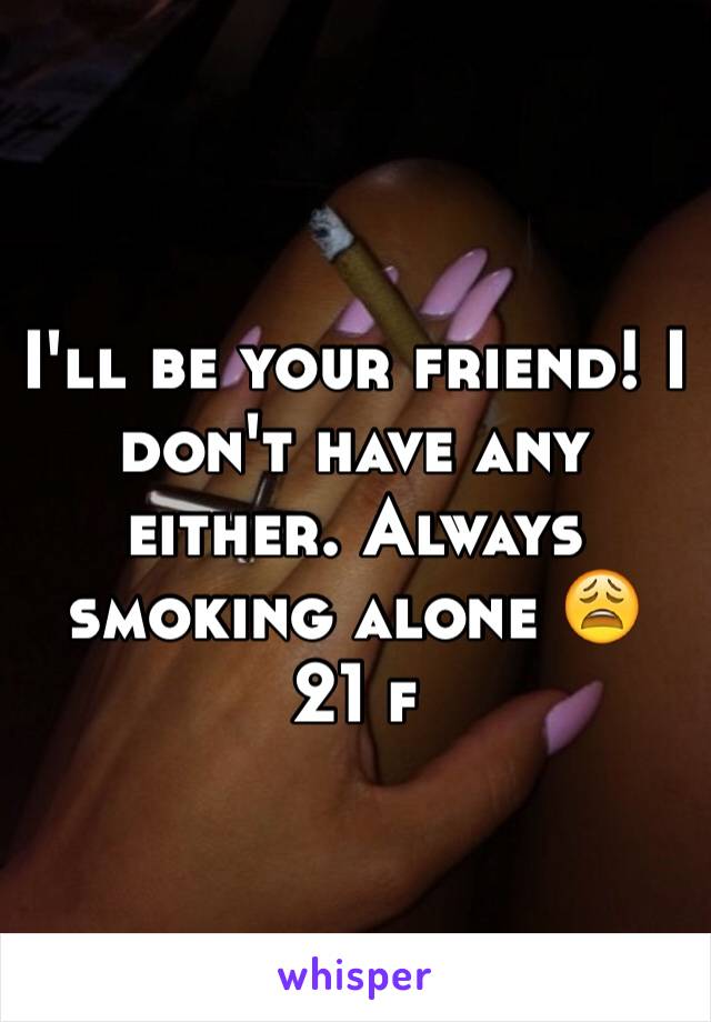 I'll be your friend! I don't have any either. Always smoking alone 😩 21 f