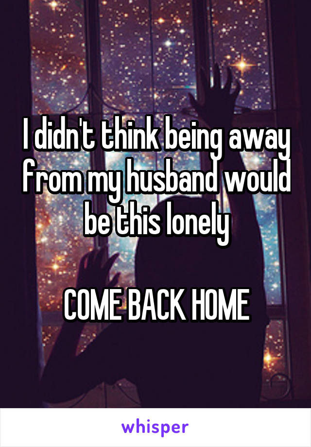 I didn't think being away from my husband would be this lonely

COME BACK HOME