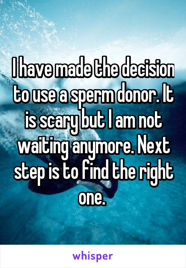 I have made the decision to use a sperm donor. It is scary but I am not waiting anymore. Next step is to find the right one. 