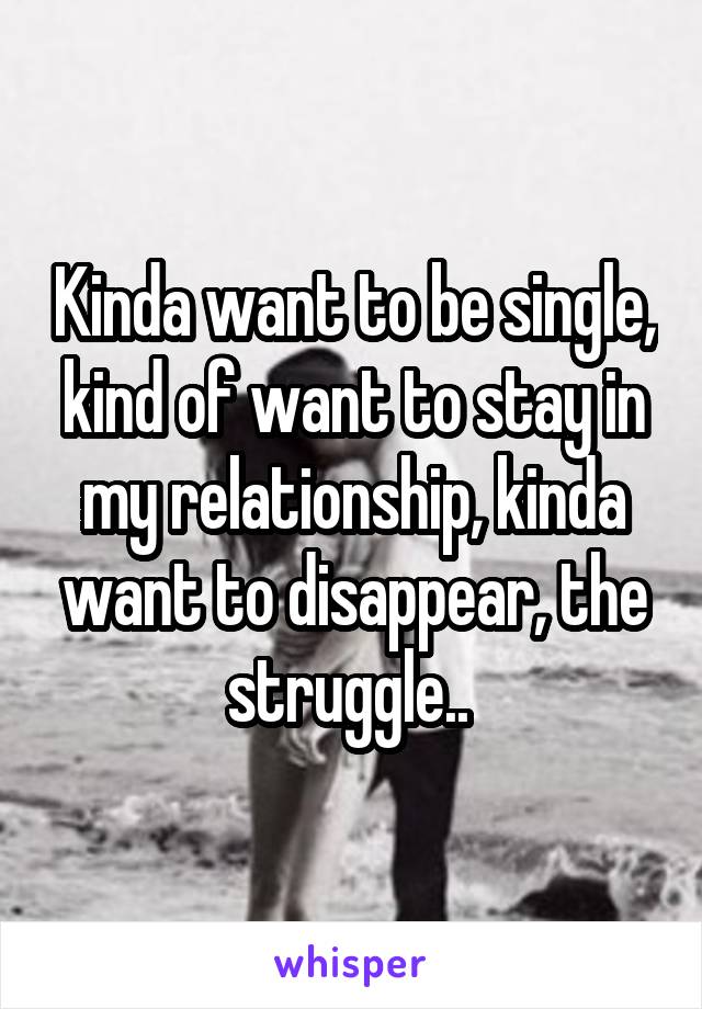 Kinda want to be single, kind of want to stay in my relationship, kinda want to disappear, the struggle.. 