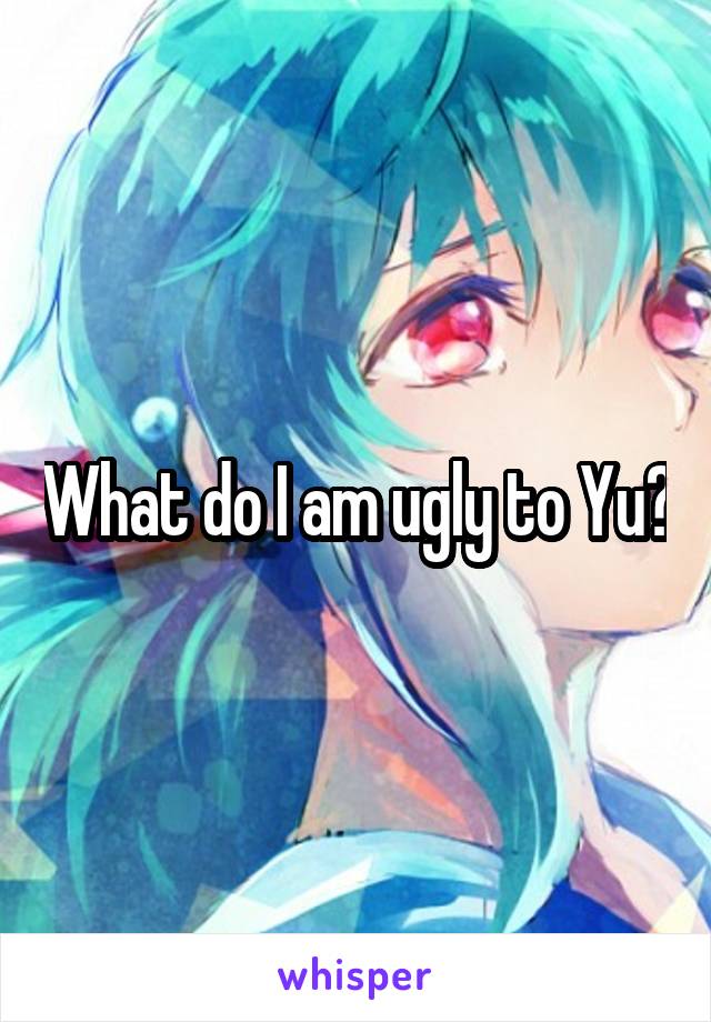 What do I am ugly to Yu?