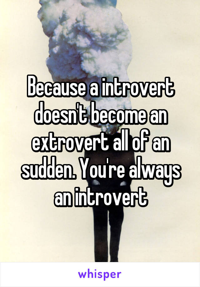 Because a introvert doesn't become an extrovert all of an sudden. You're always an introvert