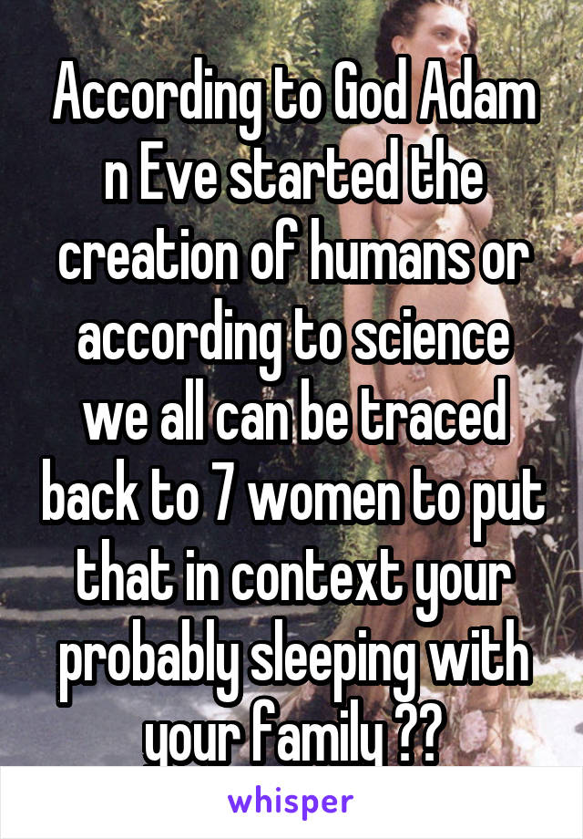 According to God Adam n Eve started the creation of humans or according to science we all can be traced back to 7 women to put that in context your probably sleeping with your family 😹😹