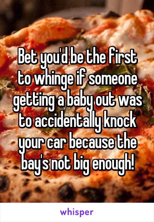 Bet you'd be the first to whinge if someone getting a baby out was to accidentally knock your car because the bay's not big enough!