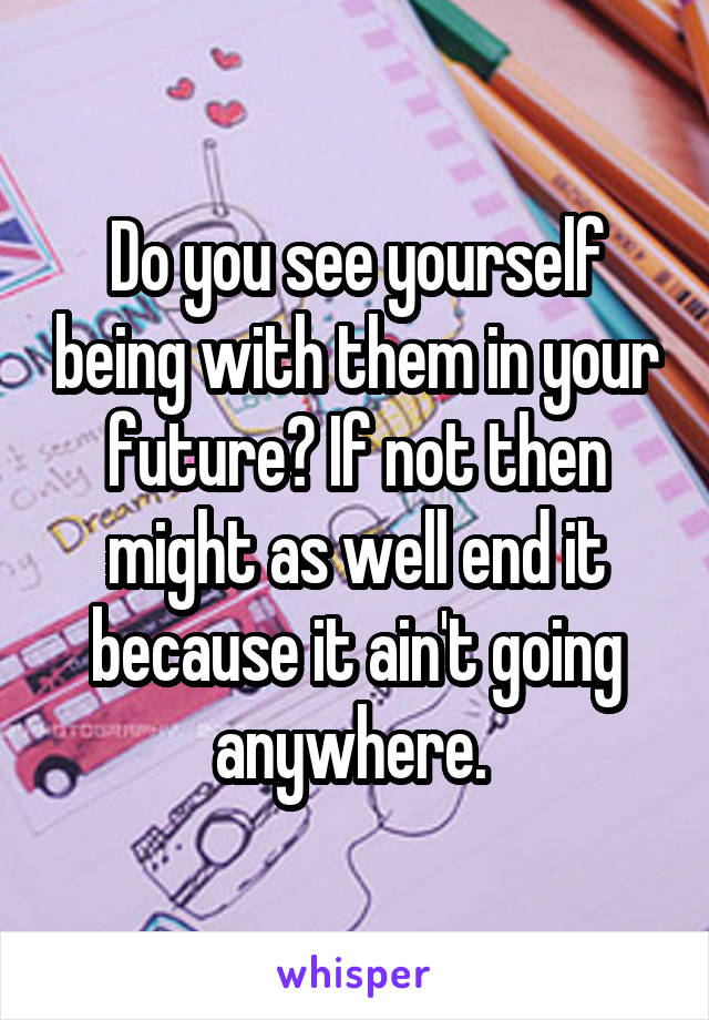 Do you see yourself being with them in your future? If not then might as well end it because it ain't going anywhere. 